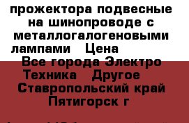 прожектора подвесные на шинопроводе с металлогалогеновыми лампами › Цена ­ 40 000 - Все города Электро-Техника » Другое   . Ставропольский край,Пятигорск г.